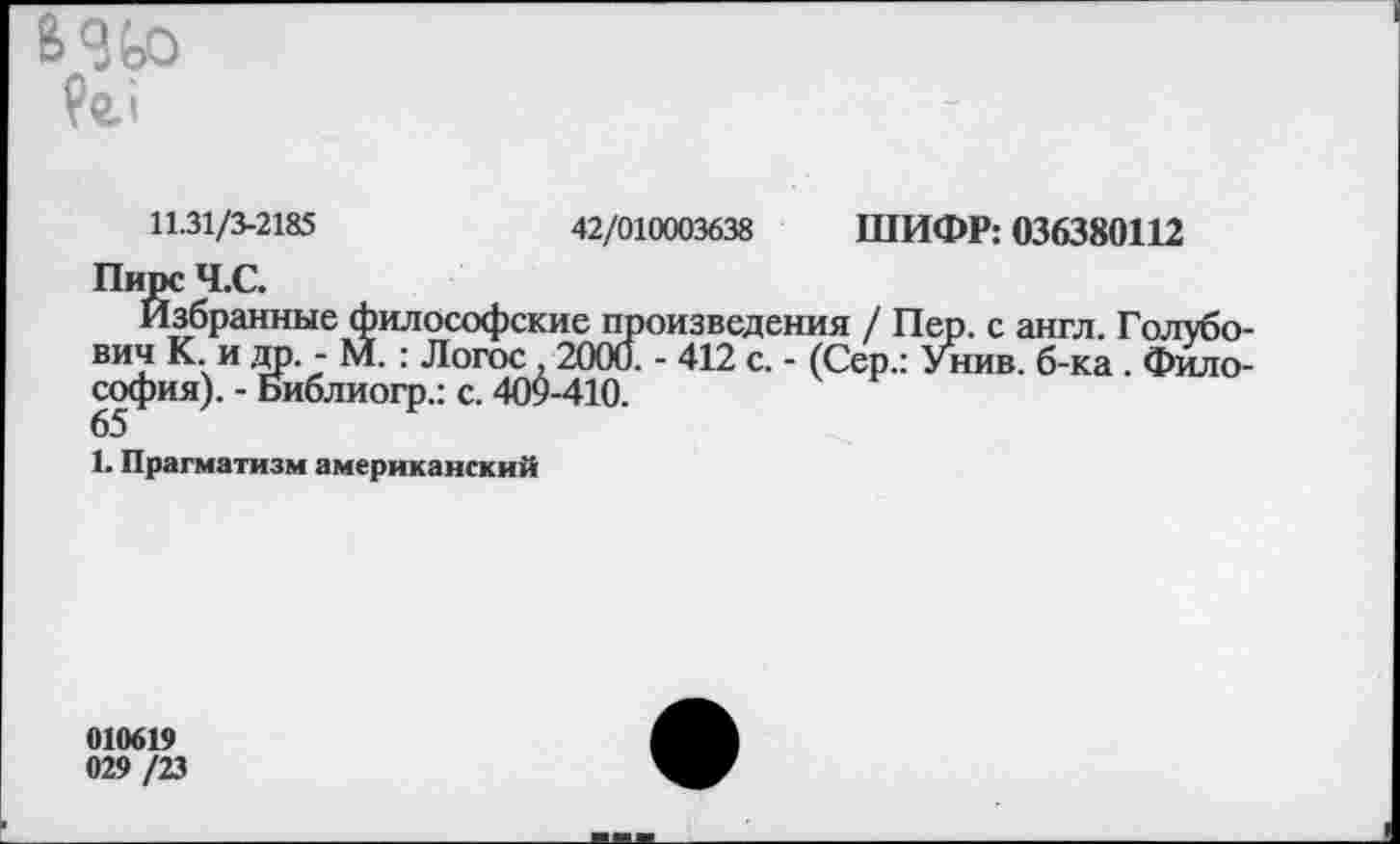 ﻿В 9 Во

11.31/3-2185	42/010003638 ШИФР: 036380112
Пирс Ч.С.
Избранные философские произведения / Пер. с англ. Голубович К и др - М. : Логос ,2000. - 412 с. - (Сер.: Унив. б-ка . Философия). - Библиогр.: с. 409-410.
65
1. Прагматизм американский
010619
029 /23